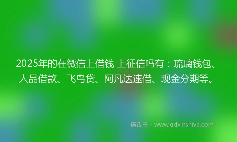 2025年的在微信上借钱 上征信吗有：琉璃钱包、人品借款、飞鸟贷、阿凡达速借、现金分期等。