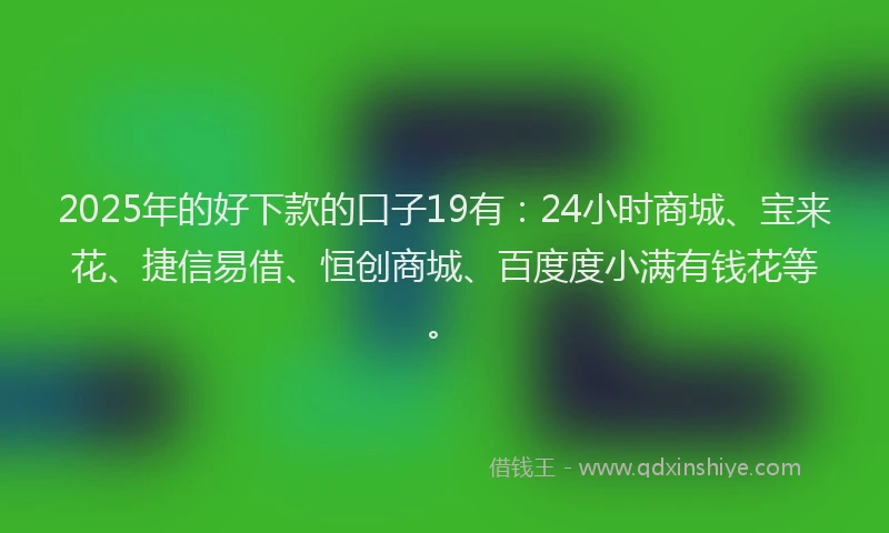 2025年的好下款的口子19有：24小时商城、宝来花、捷信易借、恒创商城、百度度小满有钱花等。