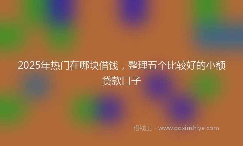2025年热门在哪块借钱，整理五个比较好的小额贷款口子