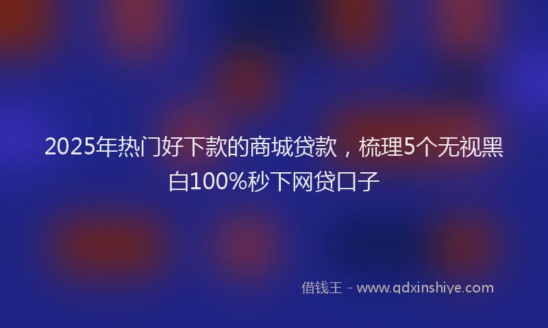 2025年热门好下款的商城贷款，梳理5个无视黑白100%秒下网贷口子