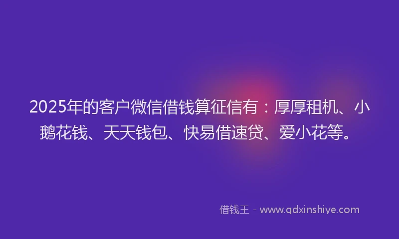 2025年的客户微信借钱算征信有：厚厚租机、小鹅花钱、天天钱包、快易借速贷、爱小花等。