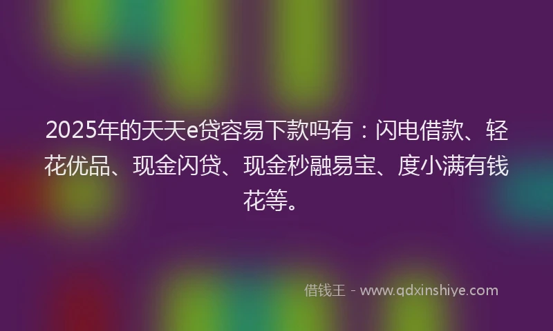 2025年的天天e贷容易下款吗有：闪电借款、轻花优品、现金闪贷、现金秒融易宝、度小满有钱花等。