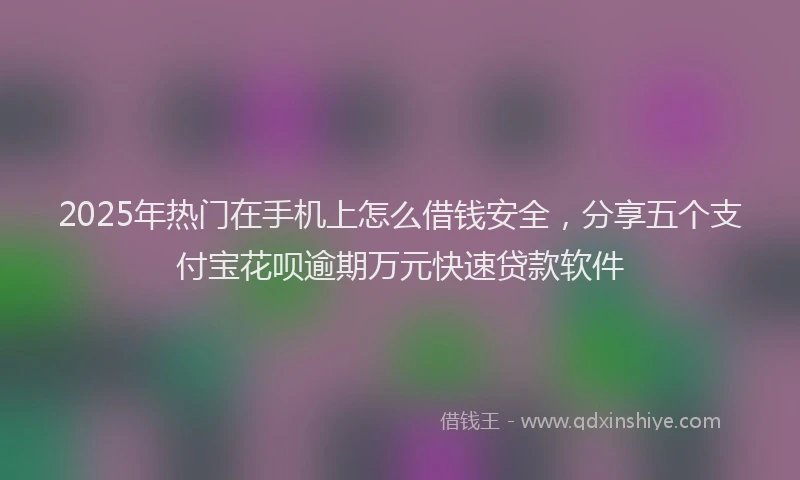 2025年热门在手机上怎么借钱安全，分享五个支付宝花呗逾期万元快速贷款软件