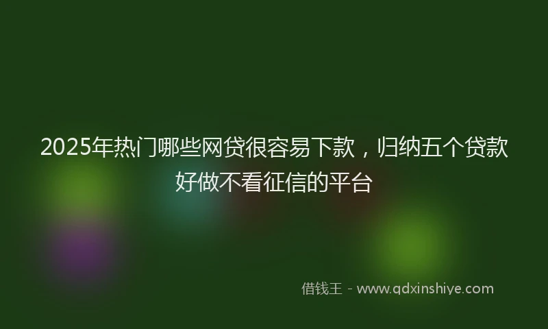2025年热门哪些网贷很容易下款，归纳五个贷款好做不看征信的平台