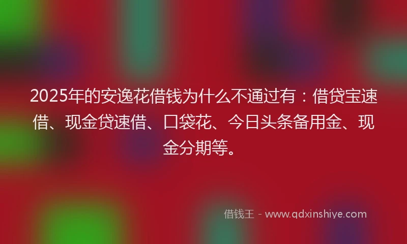 2025年的安逸花借钱为什么不通过有：借贷宝速借、现金贷速借、口袋花、今日头条备用金、现金分期等。