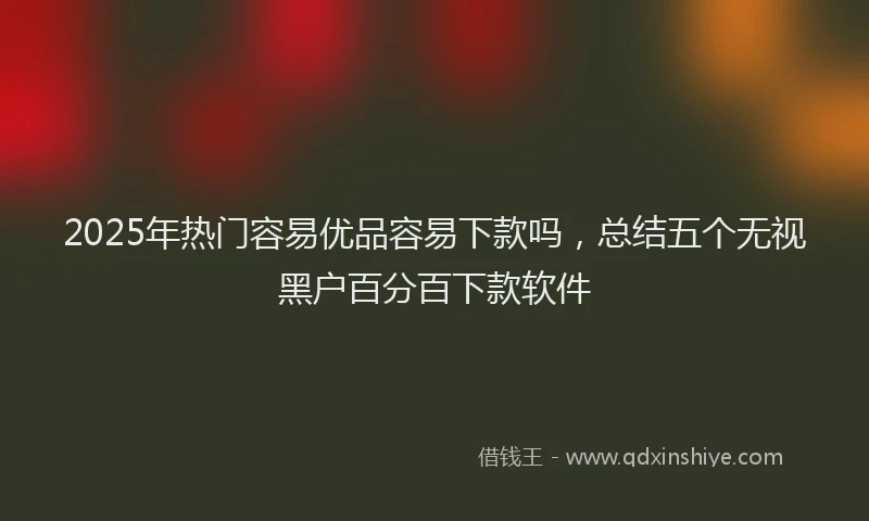2025年热门容易优品容易下款吗,总结五个无视黑户百分百下款软件