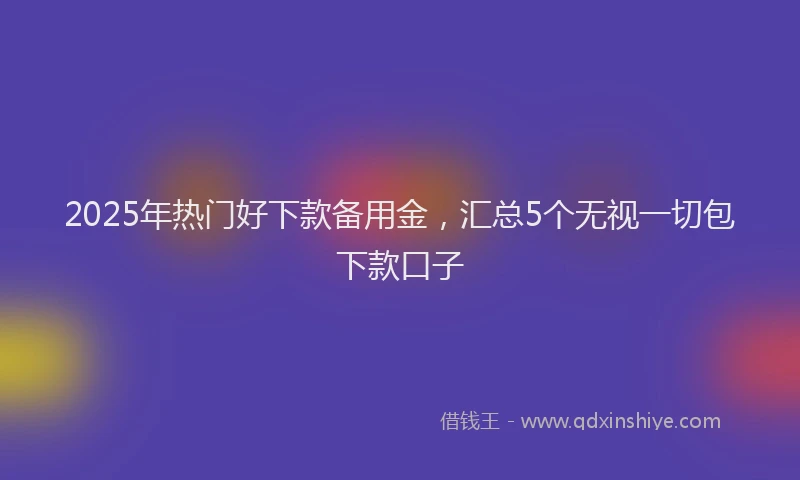 2025年热门好下款备用金，汇总5个无视一切包下款口子