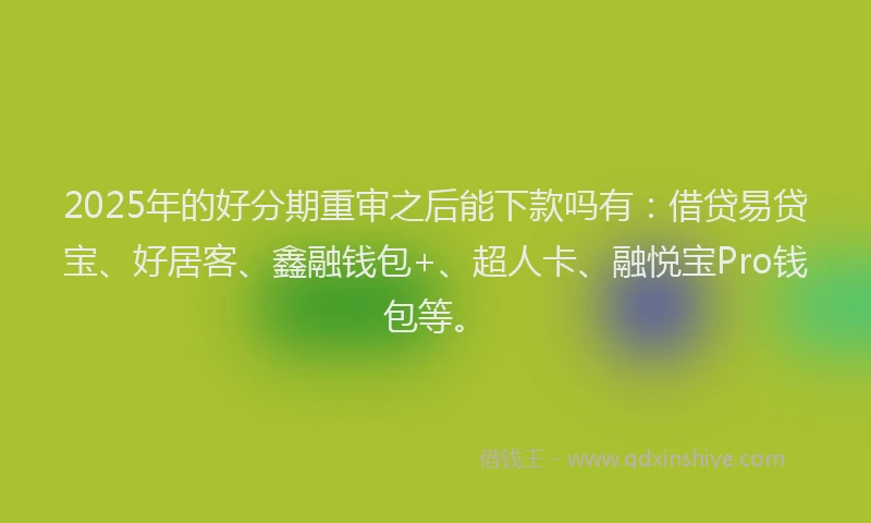 2025年的好分期重审之后能下款吗有：借贷易贷宝、好居客、鑫融钱包+、超人卡、融悦宝Pro钱包等。