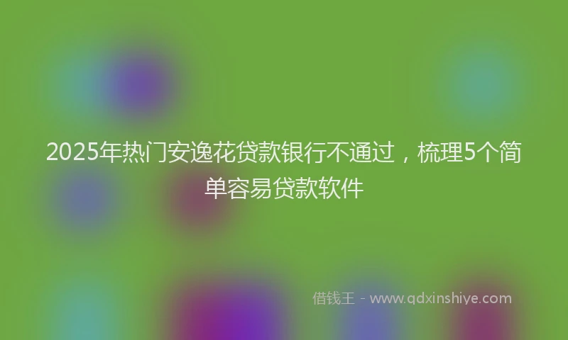 2025年热门安逸花贷款银行不通过，梳理5个简单容易贷款软件