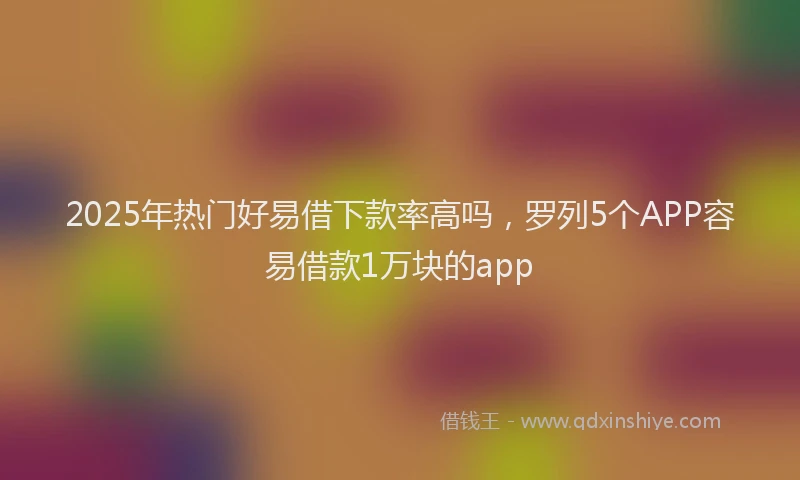 2025年热门好易借下款率高吗，罗列5个APP容易借款1万块的app
