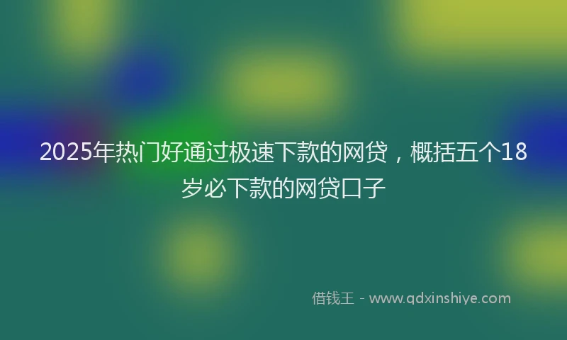 2025年热门好通过极速下款的网贷，概括五个18岁必下款的网贷口子