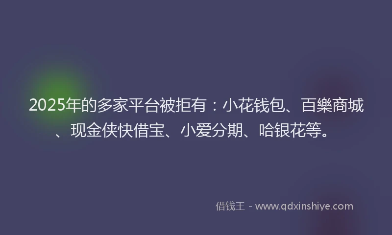 2025年的多家平台被拒有：小花钱包、百樂商城、现金侠快借宝、小爱分期、哈银花等。