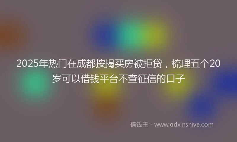 2025年热门在成都按揭买房被拒贷，梳理五个20岁可以借钱平台不查征信的口子