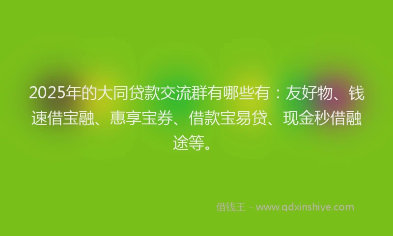 2025年的大同贷款交流群有哪些有：友好物、钱速借宝融、惠享宝券、借款宝易贷、现金秒借融途等。