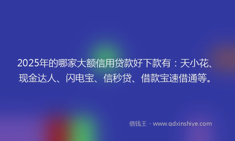 2025年的哪家大额信用贷款好下款有：天小花、现金达人、闪电宝、信秒贷、借款宝速借通等。