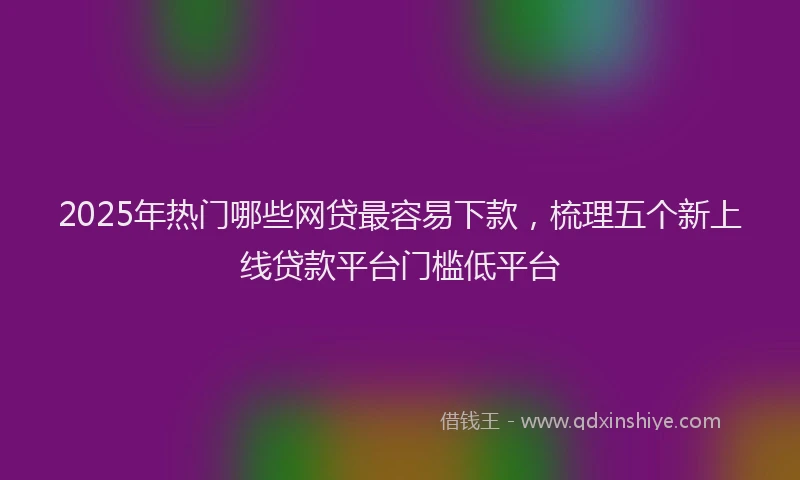 2025年热门哪些网贷最容易下款，梳理五个新上线贷款平台门槛低平台