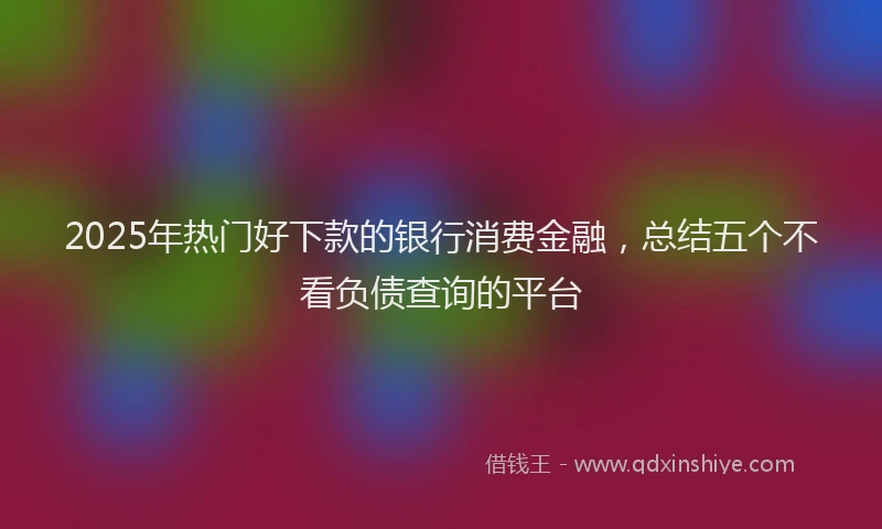 2025年热门好下款的银行消费金融，总结五个不看负债查询的平台