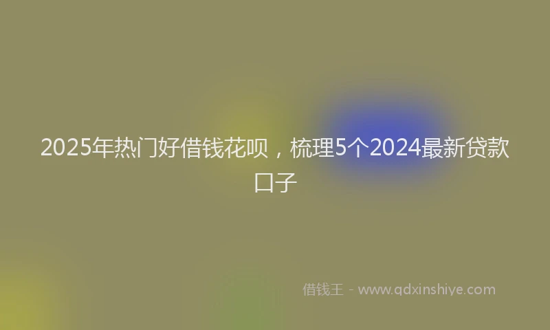 2025年热门好借钱花呗，梳理5个2024最新贷款口子