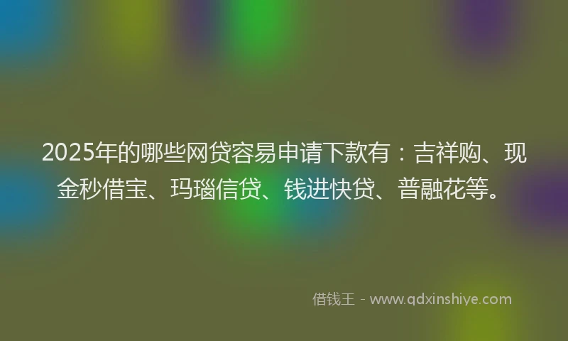 2025年的哪些网贷容易申请下款有：吉祥购、现金秒借宝、玛瑙信贷、钱进快贷、普融花等。