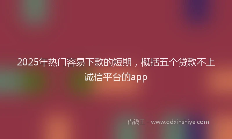 2025年热门容易下款的短期,概括五个贷款不上诚信平台的app