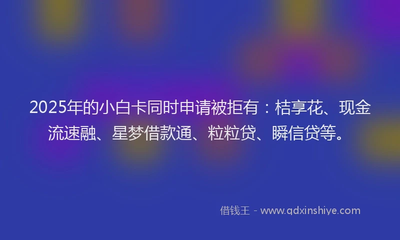 2025年的小白卡同时申请被拒有：桔享花、现金流速融、星梦借款通、粒粒贷、瞬信贷等。