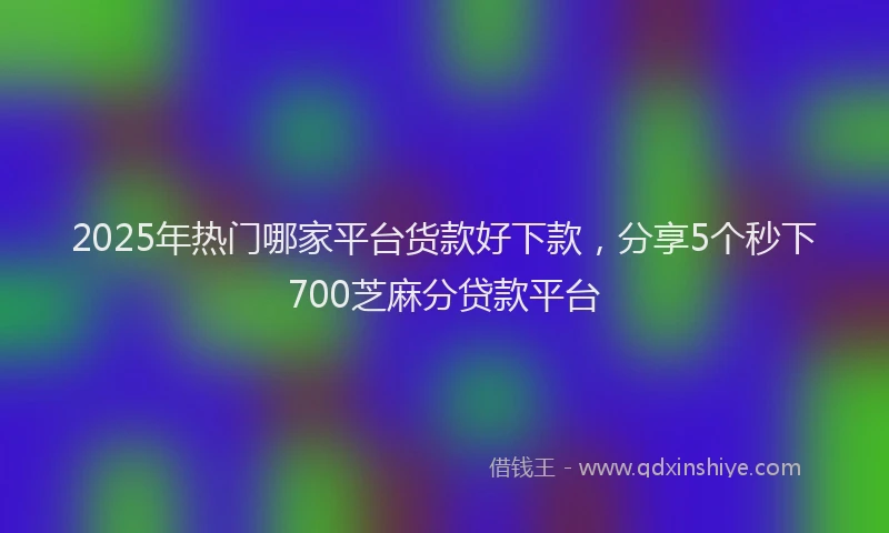 2025年热门哪家平台货款好下款，分享5个秒下700芝麻分贷款平台