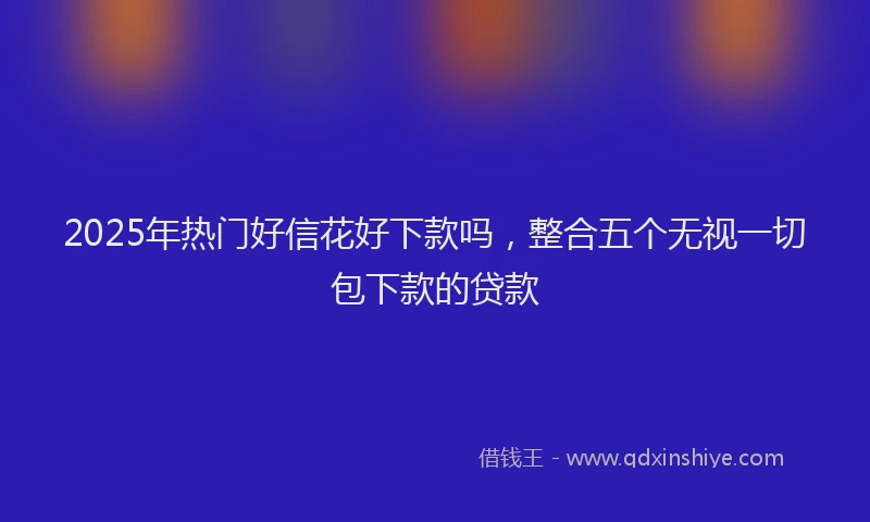 2025年热门好信花好下款吗，整合五个无视一切包下款的贷款