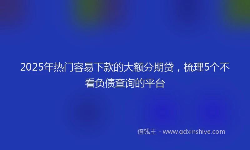 2025年热门容易下款的大额分期贷，梳理5个不看负债查询的平台