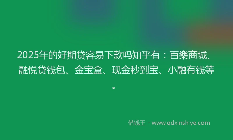 2025年的好期贷容易下款吗知乎有：百樂商城、融悦贷钱包、金宝盒、现金秒到宝、小融有钱等。