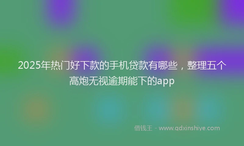2025年热门好下款的手机贷款有哪些，整理五个高炮无视逾期能下的app