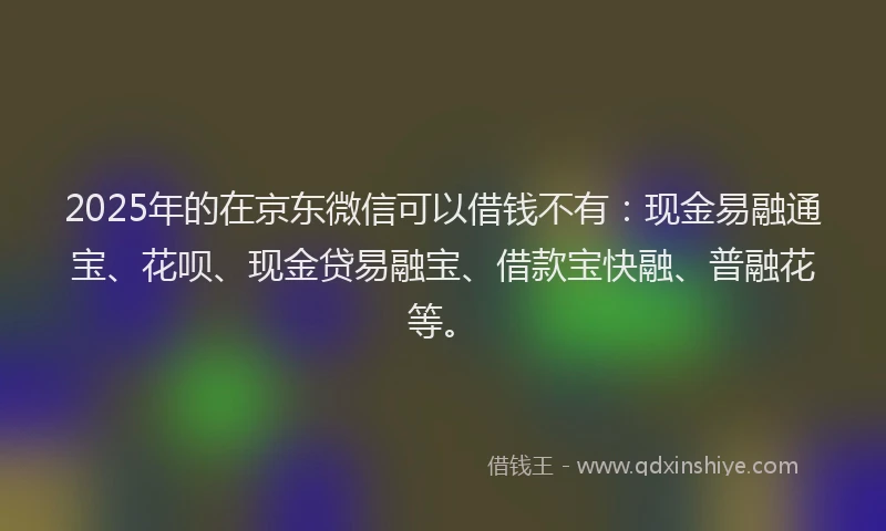 2025年的在京东微信可以借钱不有：现金易融通宝、花呗、现金贷易融宝、借款宝快融、普融花等。