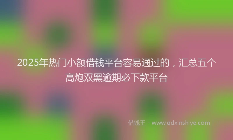 2025年热门小额借钱平台容易通过的，汇总五个高炮双黑逾期必下款平台