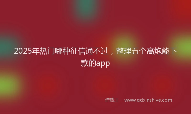 2025年热门哪种征信通不过，整理五个高炮能下款的app