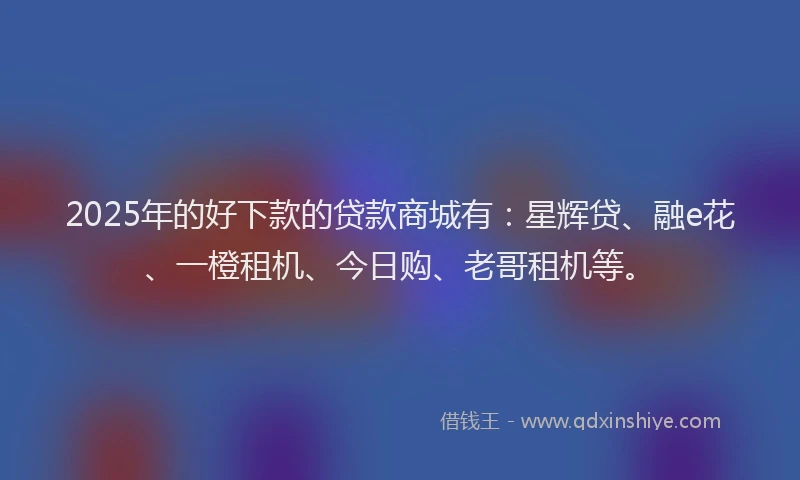 2025年的好下款的贷款商城有：星辉贷、融e花、一橙租机、今日购、老哥租机等。