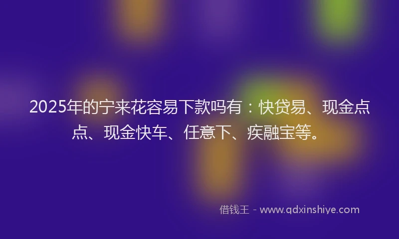 2025年的宁来花容易下款吗有：快贷易、现金点点、现金快车、任意下、疾融宝等。