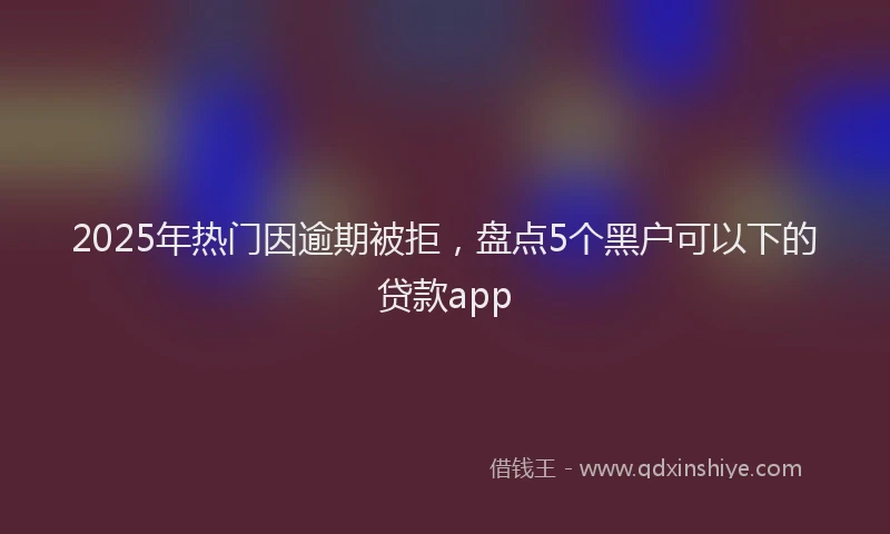 2025年热门因逾期被拒，盘点5个黑户可以下的贷款app
