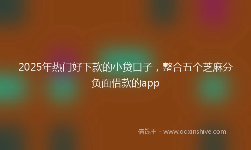 2025年热门好下款的小贷口子，整合五个芝麻分负面借款的app