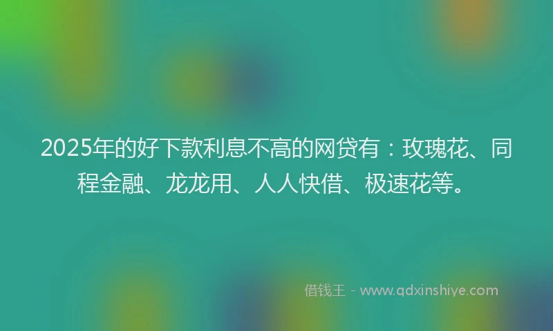 2025年的好下款利息不高的网贷有：玫瑰花、同程金融、龙龙用、人人快借、极速花等。