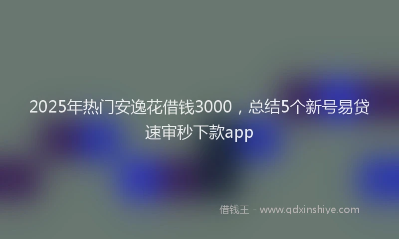 2025年热门安逸花借钱3000，总结5个新号易贷速审秒下款app