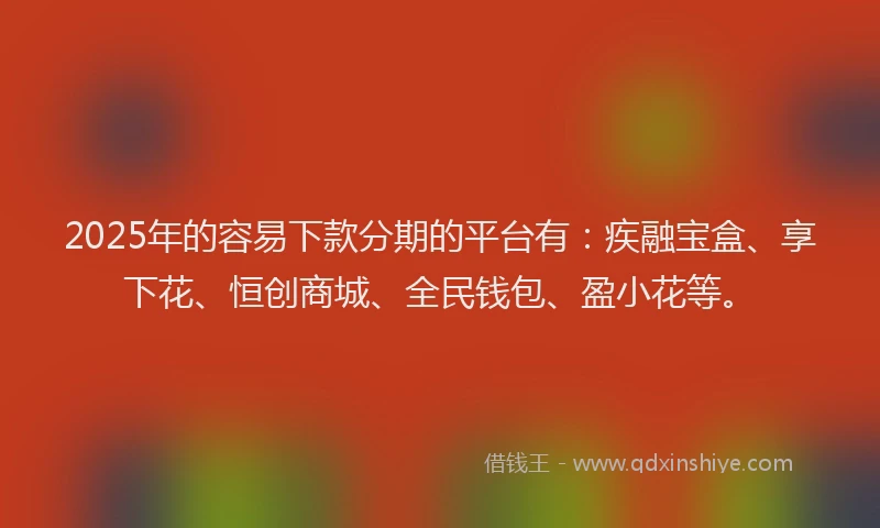 2025年的容易下款分期的平台有：疾融宝盒、享下花、恒创商城、全民钱包、盈小花等。