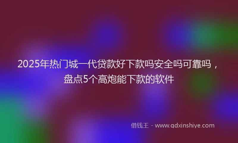 2025年热门城一代贷款好下款吗安全吗可靠吗，盘点5个高炮能下款的软件