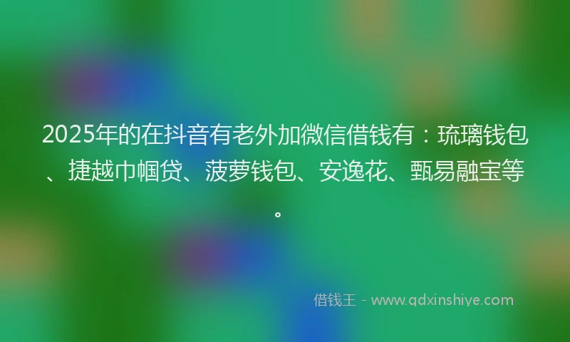 2025年的在抖音有老外加微信借钱有：琉璃钱包、捷越巾帼贷、菠萝钱包、安逸花、甄易融宝等。