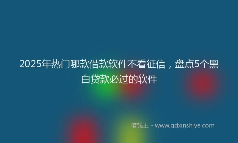 2025年热门哪款借款软件不看征信，盘点5个黑白贷款必过的软件