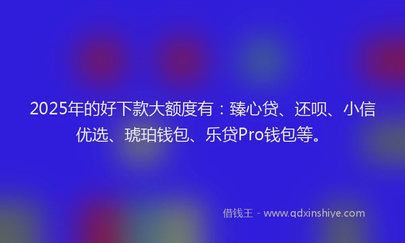 2025年的好下款大额度有：臻心贷、还呗、小信优选、琥珀钱包、乐贷Pro钱包等。