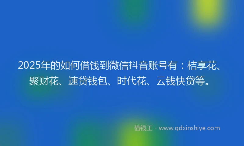 2025年的如何借钱到微信抖音账号有：桔享花、聚财花、速贷钱包、时代花、云钱快贷等。