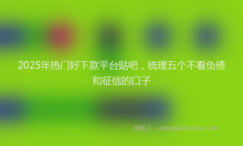 2025年热门好下款平台贴吧，梳理五个不看负债和征信的口子