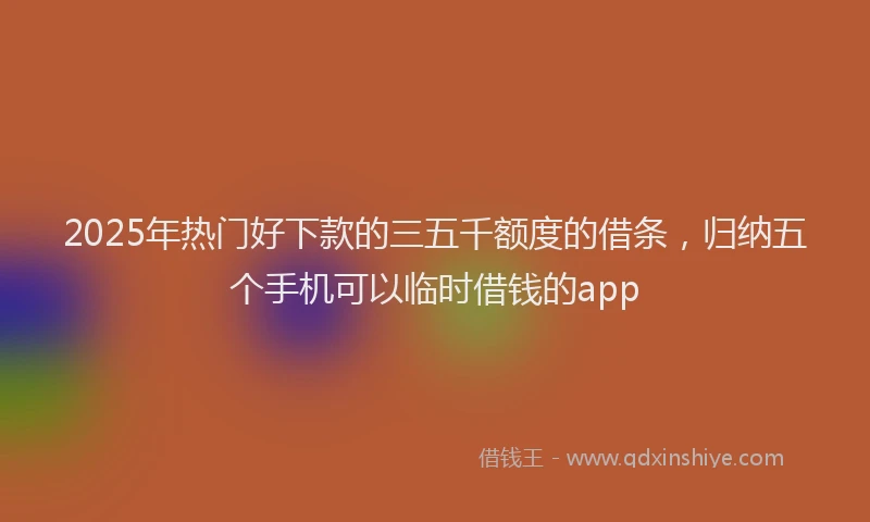 2025年热门好下款的三五千额度的借条，归纳五个手机可以临时借钱的app