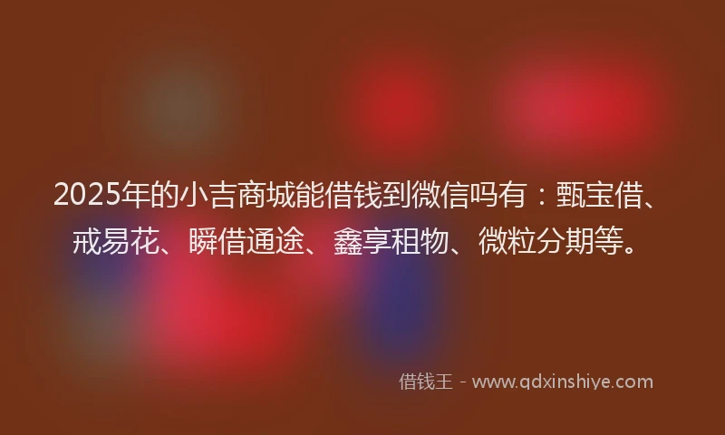 2025年的小吉商城能借钱到微信吗有：甄宝借、戒易花、瞬借通途、鑫享租物、微粒分期等。