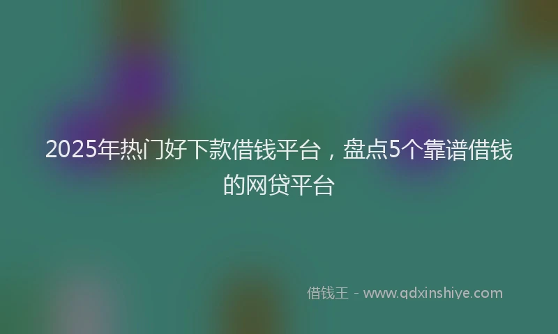 2025年热门好下款借钱平台，盘点5个靠谱借钱的网贷平台