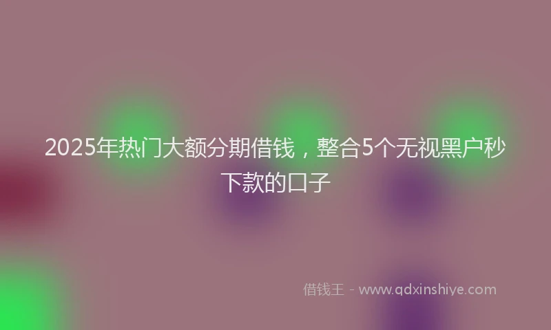 2025年热门大额分期借钱，整合5个无视黑户秒下款的口子